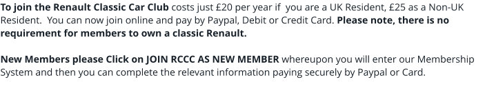 To join the Renault Classic Car Club costs just £20 per year if  you are a UK Resident, £25 as a Non-UK Resident.  You can now join online and pay by Paypal, Debit or Credit Card. Please note, there is no requirement for members to own a classic Renault.New Members please Click on JOIN RCCC AS NEW MEMBER whereupon you will enter our Membership System and then you can complete the relevant information paying securely by Paypal or Card.