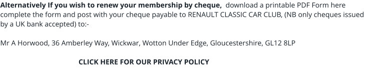 Alternatively If you wish to renew your membership by cheque,  download a printable PDF Form here complete the form and post with your cheque payable to RENAULT CLASSIC CAR CLUB, (NB only cheques issued by a UK bank accepted) to:-  Mr A Horwood, 36 Amberley Way, Wickwar, Wotton Under Edge, Gloucestershire, GL12 8LP                                             CLICK HERE FOR OUR PRIVACY POLICY