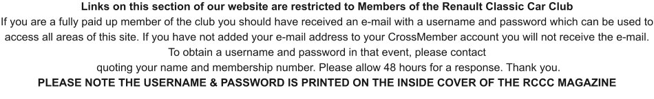 Links on this section of our website are restricted to Members of the Renault Classic Car Club If you are a fully paid up member of the club you should have received an e-mail with a username and password which can be used to access all areas of this site. If you have not added your e-mail address to your CrossMember account you will not receive the e-mail. To obtain a username and password in that event, please contact   quoting your name and membership number. Please allow 48 hours for a response. Thank you. PLEASE NOTE THE USERNAME & PASSWORD IS PRINTED ON THE INSIDE COVER OF THE RCCC MAGAZINE
