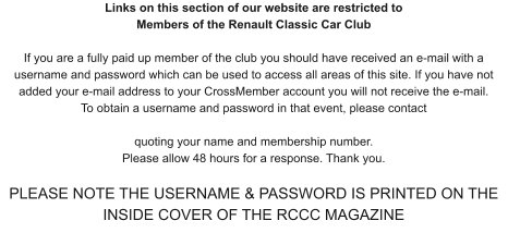 Links on this section of our website are restricted to Members of the Renault Classic Car Club If you are a fully paid up member of the club you should have received an e-mail with a username and password which can be used to access all areas of this site. If you have not added your e-mail address to your CrossMember account you will not receive the e-mail. To obtain a username and password in that event, please contact   quoting your name and membership number.  Please allow 48 hours for a response. Thank you.  PLEASE NOTE THE USERNAME & PASSWORD IS PRINTED ON THE INSIDE COVER OF THE RCCC MAGAZINE