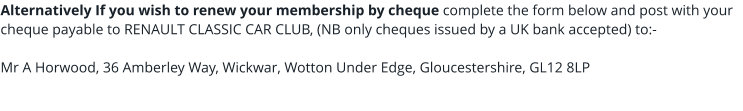 Alternatively If you wish to renew your membership by cheque complete the form below and post with your cheque payable to RENAULT CLASSIC CAR CLUB, (NB only cheques issued by a UK bank accepted) to:-  Mr A Horwood, 36 Amberley Way, Wickwar, Wotton Under Edge, Gloucestershire, GL12 8LP