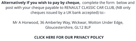 Alternatively If you wish to pay by cheque,  complete the form  below and post with your cheque payable to RENAULT CLASSIC CAR CLUB, (NB only cheques issued by a UK bank accepted) to:-  Mr A Horwood, 36 Amberley Way, Wickwar, Wotton Under Edge, Gloucestershire, GL12 8LP    CLICK HERE FOR OUR PRIVACY POLICY