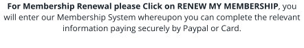 For Membership Renewal please Click on RENEW MY MEMBERSHIP, you will enter our Membership System whereupon you can complete the relevant information paying securely by Paypal or Card.