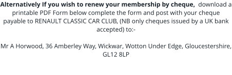 Alternatively If you wish to renew your membership by cheque,  download a printable PDF Form below complete the form and post with your cheque payable to RENAULT CLASSIC CAR CLUB, (NB only cheques issued by a UK bank accepted) to:-  Mr A Horwood, 36 Amberley Way, Wickwar, Wotton Under Edge, Gloucestershire, GL12 8LP